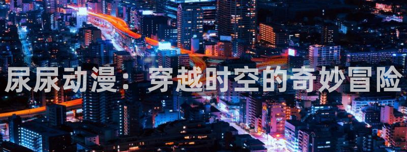 动漫里番网：尿尿动漫：穿越时空的奇妙冒险