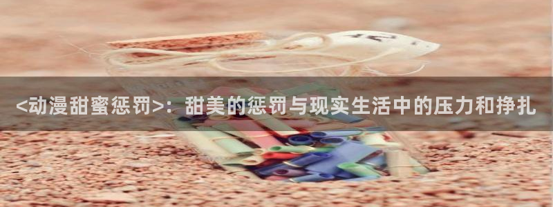 工口里番少女漫画：<动漫甜蜜惩罚>：甜美的惩罚与现实生活中的压力和挣扎