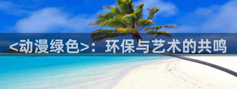 3d成人动漫里番：<动漫绿色>：环保与艺术的共鸣