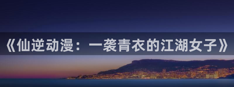 里番动漫肉：《仙逆动漫：一袭青衣的江湖女子》