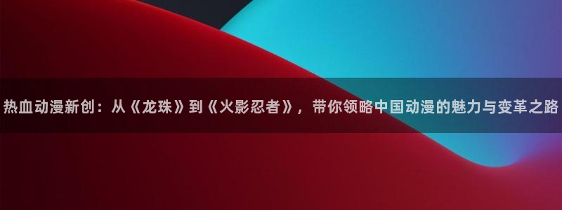 里番动漫在线视频：热血动漫新创：从《龙珠》到《火影忍者》，带你领略中国动漫的魅力与变革之路